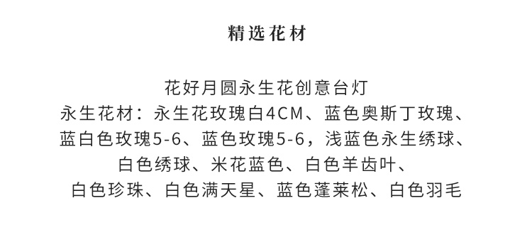 永生花玫瑰白4cm、蓝色奥斯丁玫瑰、蓝白色玫瑰5-6、蓝色玫瑰5-6,浅蓝色永生绣球、白色绣球、米花蓝色、白色羊齿叶、白色珍珠、白色满天星、蓝色蓬莱松、白色羽毛